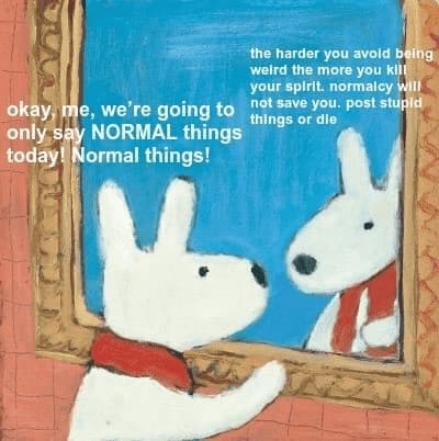 an illustration of a doglike entity at a mirror, the entity uttering at the mirror "okay, me, we're going to only say NOTMAL things today! Normal things!" and the mirror image uttering back "the harder you avoid being weird the more you kill your spirit. normalcy will not save you. post stupid things or die"